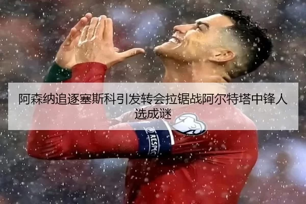 阿森纳追逐塞斯科引发转会拉锯战阿尔特塔中锋人选成谜